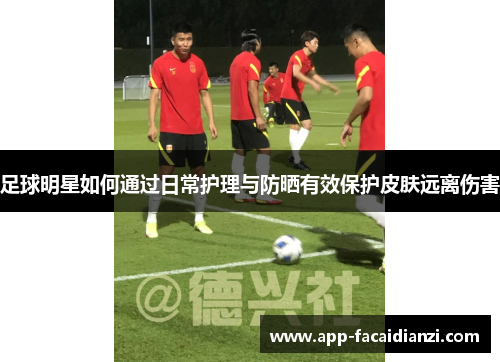 足球明星如何通过日常护理与防晒有效保护皮肤远离伤害 足球明星如何通过日常护理与防晒有效保护皮肤远离伤害