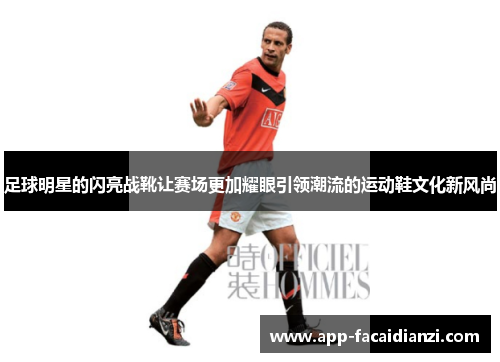 足球明星的闪亮战靴让赛场更加耀眼引领潮流的运动鞋文化新风尚
