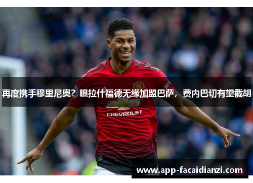 再度携手穆里尼奥？曝拉什福德无缘加盟巴萨，费内巴切有望截胡