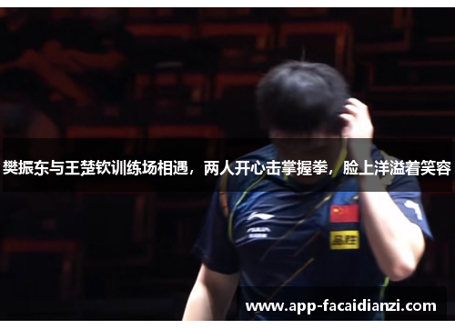 樊振东与王楚钦训练场相遇,两人开心击掌握拳,脸上洋溢着笑容 樊振东与王楚钦训练场相遇,两人开心击掌握拳,脸上洋溢着笑容